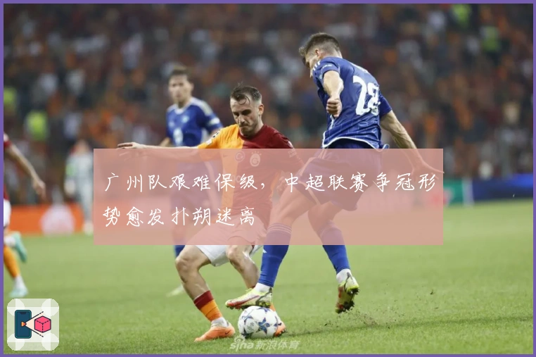 广州队艰难保级，中超联赛争冠形势愈发扑朔迷离
