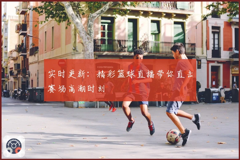 实时更新：精彩篮球直播带你直击赛场高潮时刻