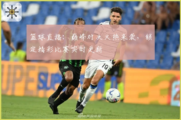 篮球直播：巅峰对决火热来袭，锁定精彩比赛实时更新