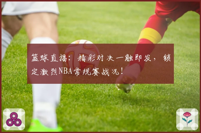 篮球直播：精彩对决一触即发，锁定激烈NBA常规赛战况！